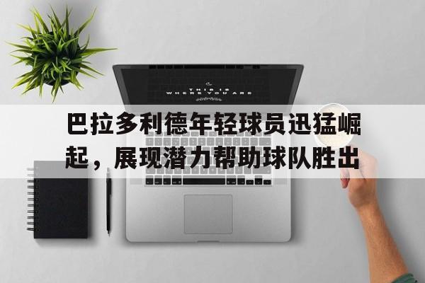 包含巴拉多利德年轻球员迅猛崛起，展现潜力帮助球队胜出的词条