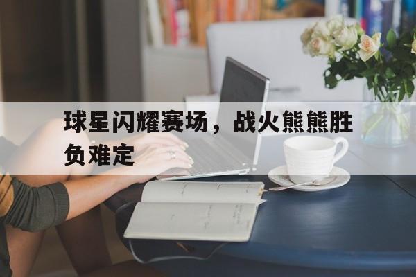 关于球星闪耀赛场，战火熊熊胜负难定的信息