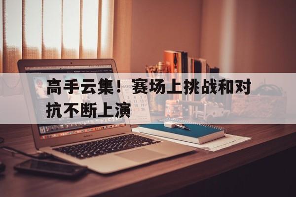 高手云集！赛场上挑战和对抗不断上演