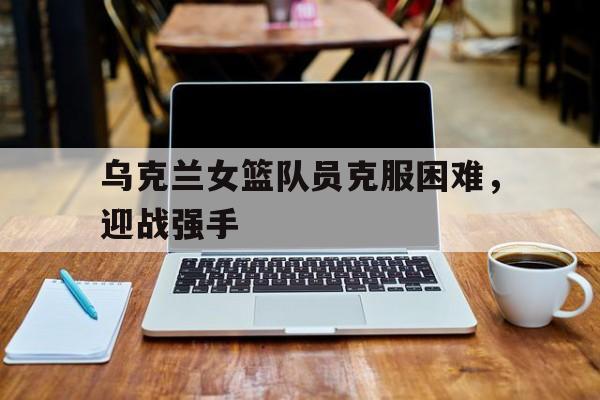 乌克兰女篮队员克服困难，迎战强手