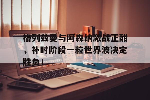 格列兹曼与阿森纳激战正酣,补时阶段一粒世界波决定胜负!