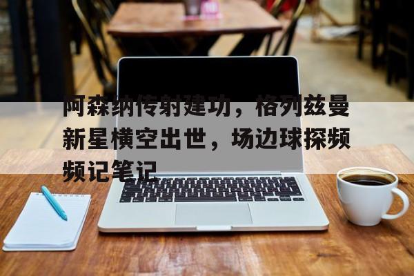 阿森纳传射建功,格列兹曼新星横空出世,场边球探频频记笔记奥特曼狮子座的咆哮