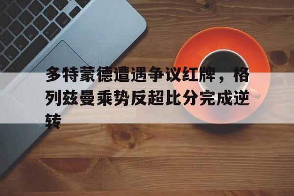 多特蒙德遭遇争议红牌，格列兹曼乘势反超比分完成逆转